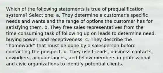 Which of the following statements is true of prequalification systems? Select one: a. They determine a customer's specific needs and wants and the range of options the customer has for satisfying them. b. They free sales representatives from the time-consuming task of following up on leads to determine need, buying power, and receptiveness. c. They describe the ''homework'' that must be done by a salesperson before contacting the prospect. d. They use friends, business contacts, coworkers, acquaintances, and fellow members in professional and civic organizations to identify potential clients.