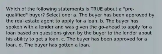 Which of the following statements is TRUE about a "pre-qualified" buyer? Select one: a. The buyer has been approved by the real estate agent to apply for a loan. b. The buyer has spoken with a lender and was given the go-ahead to apply for a loan based on questions given by the buyer to the lender about his ability to get a loan. c. The buyer has been approved for a loan. d. The buyer has gotten a loan.