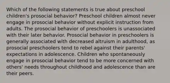 Which of the following statements is true about preschool children's prosocial behavior? Preschool children almost never engage in prosocial behavior without explicit instruction from adults. The prosocial behavior of preschoolers is unassociated with their later behavior. Prosocial behavior in preschoolers is generally associated with decreased altruism in adulthood, as prosocial preschoolers tend to rebel against their parents' expectations in adolescence. Children who spontaneously engage in prosocial behavior tend to be more concerned with others' needs throughout childhood and adolescence than are their peers.