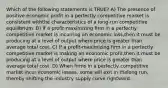 Which of the following statements is TRUE? A) The presence of positive economic profit in a perfectly competitive market is consistent withthe characteristics of a long-run competitive equilibrium. B) If a profit-maximizing firm in a perfectly competitive market is incurring an economic loss,then it must be producing at a level of output where price is greater than average total cost. C) If a profit-maximizing firm in a perfectly competitive market is making an economic profit,then it must be producing at a level of output where price is greater than average total cost. D) When firms in a perfectly competitive market incur economic losses, some will exit in thelong run, thereby shifting the industry supply curve rightward.