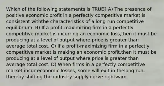 Which of the following statements is TRUE? A) The presence of positive economic profit in a perfectly competitive market is consistent withthe characteristics of a long-run competitive equilibrium. B) If a profit-maximizing firm in a perfectly competitive market is incurring an economic loss,then it must be producing at a level of output where price is greater than average total cost. C) If a profit-maximizing firm in a perfectly competitive market is making an economic profit,then it must be producing at a level of output where price is greater than average total cost. D) When firms in a perfectly competitive market incur economic losses, some will exit in thelong run, thereby shifting the industry supply curve rightward.