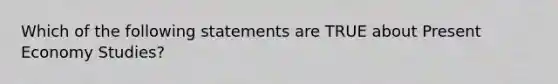 Which of the following statements are TRUE about Present Economy Studies?