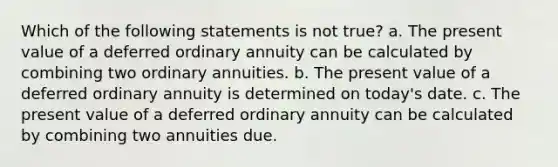 Which of the following statements is not true? a. The present value of a deferred ordinary annuity can be calculated by combining two ordinary annuities. b. The present value of a deferred ordinary annuity is determined on today's date. c. The present value of a deferred ordinary annuity can be calculated by combining two annuities due.