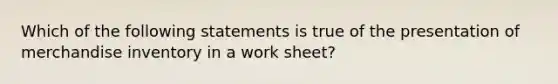 Which of the following statements is true of the presentation of merchandise inventory in a work sheet?