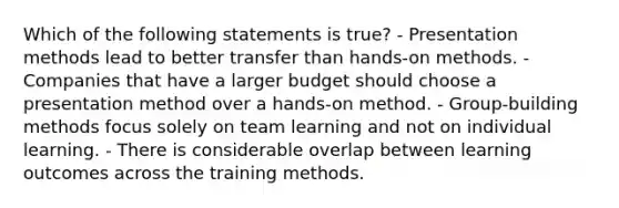 Which of the following statements is true? - Presentation methods lead to better transfer than hands-on methods. - Companies that have a larger budget should choose a presentation method over a hands-on method. - Group-building methods focus solely on team learning and not on individual learning. - There is considerable overlap between learning outcomes across the training methods.