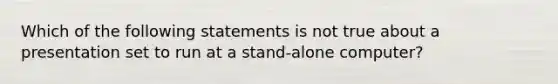 Which of the following statements is not true about a presentation set to run at a stand-alone computer?