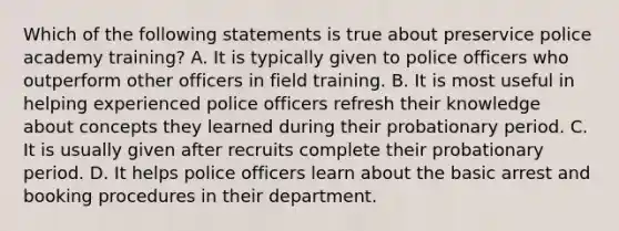 Which of the following statements is true about preservice police academy training? A. It is typically given to police officers who outperform other officers in field training. B. It is most useful in helping experienced police officers refresh their knowledge about concepts they learned during their probationary period. C. It is usually given after recruits complete their probationary period. D. It helps police officers learn about the basic arrest and booking procedures in their department.