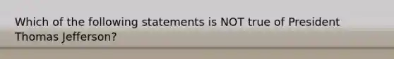 Which of the following statements is NOT true of President Thomas Jefferson?