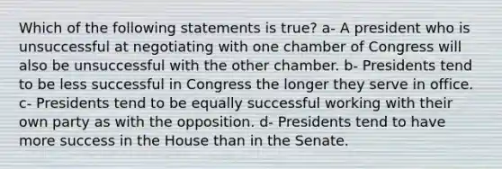 Which of the following statements is true? a- A president who is unsuccessful at negotiating with one chamber of Congress will also be unsuccessful with the other chamber. b- Presidents tend to be less successful in Congress the longer they serve in office. c- Presidents tend to be equally successful working with their own party as with the opposition. d- Presidents tend to have more success in the House than in the Senate.