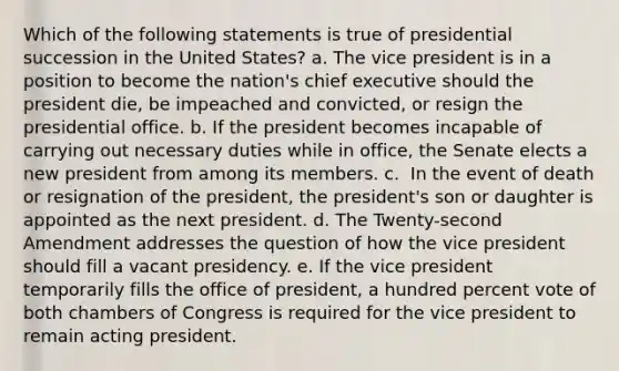 Which of the following statements is true of presidential succession in the United States? a. ​The vice president is in a position to become the nation's chief executive should the president die, be impeached and convicted, or resign the presidential office. b. ​If the president becomes incapable of carrying out necessary duties while in office, the Senate elects a new president from among its members. c. ​ In the event of death or resignation of the president, the president's son or daughter is appointed as the next president. d. ​The Twenty-second Amendment addresses the question of how the vice president should fill a vacant presidency. e. ​If the vice president temporarily fills the office of president, a hundred percent vote of both chambers of Congress is required for the vice president to remain acting president.