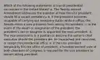 Which of the following statements is true of presidential succession in the United States? a. The Twenty-second Amendment addresses the question of how the vice president should fill a vacant presidency. b. If the president becomes incapable of carrying out necessary duties while in office, the Senate elects a new president from among its members. c. In the event of the death or resignation of the president, the president's son or daughter is appointed the next president. d. The vice president is in a position to become the nation's chief executive should the president die, be impeached and convicted, or resign the presidential office. e. If the vice president temporarily fills the office of president, a hundred percent vote of both chambers of Congress is required for the vice president to remain acting president.