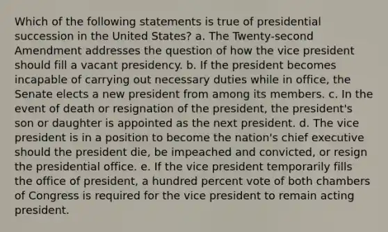 Which of the following statements is true of presidential succession in the United States? a. The Twenty-second Amendment addresses the question of how the vice president should fill a vacant presidency. b. If the president becomes incapable of carrying out necessary duties while in office, the Senate elects a new president from among its members. c. In the event of death or resignation of the president, the president's son or daughter is appointed as the next president. d. The vice president is in a position to become the nation's chief executive should the president die, be impeached and convicted, or resign the presidential office. e. If the vice president temporarily fills the office of president, a hundred percent vote of both chambers of Congress is required for the vice president to remain acting president.