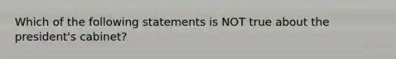 Which of the following statements is NOT true about the president's cabinet?