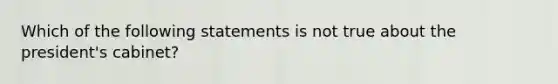 Which of the following statements is not true about the president's cabinet?