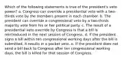 Which of the following statements is true of the president's veto power? a. ​Congress can override a presidential veto with a two-thirds vote by the members present in each chamber. b. ​The president can override a congressional veto by a two-thirds majority vote from his or her political party. c. ​The result of a presidential veto override by Congress is that a bill is reintroduced in the next session of Congress. d. ​If the president signs a bill within ten congressional working days after the bill is submitted, it results in a pocket veto. e. ​If the president does not send a bill back to Congress after ten congressional working days, the bill is killed for that session of Congress.