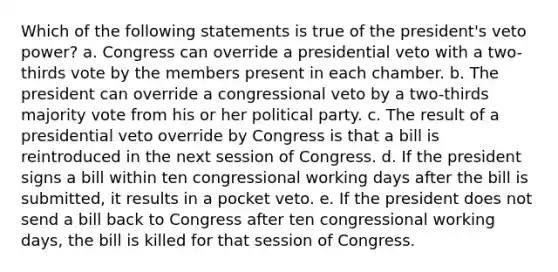 Which of the following statements is true of the president's veto power? a. ​Congress can override a presidential veto with a two-thirds vote by the members present in each chamber. b. ​The president can override a congressional veto by a two-thirds majority vote from his or her political party. c. ​The result of a presidential veto override by Congress is that a bill is reintroduced in the next session of Congress. d. ​If the president signs a bill within ten congressional working days after the bill is submitted, it results in a pocket veto. e. ​If the president does not send a bill back to Congress after ten congressional working days, the bill is killed for that session of Congress.