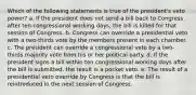 Which of the following statements is true of the president's veto power? a. If the president does not send a bill back to Congress after ten congressional working days, the bill is killed for that session of Congress. b. Congress can override a presidential veto with a two-thirds vote by the members present in each chamber. c. The president can override a congressional veto by a two-thirds majority vote from his or her political party. d. If the president signs a bill within ten congressional working days after the bill is submitted, the result is a pocket veto. e. The result of a presidential veto override by Congress is that the bill is reintroduced in the next session of Congress.