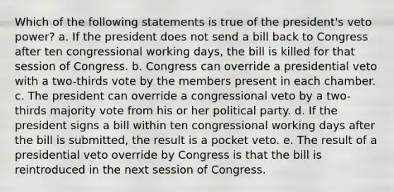 Which of the following statements is true of the president's veto power? a. If the president does not send a bill back to Congress after ten congressional working days, the bill is killed for that session of Congress. b. Congress can override a presidential veto with a two-thirds vote by the members present in each chamber. c. The president can override a congressional veto by a two-thirds majority vote from his or her political party. d. If the president signs a bill within ten congressional working days after the bill is submitted, the result is a pocket veto. e. The result of a presidential veto override by Congress is that the bill is reintroduced in the next session of Congress.