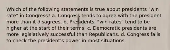 Which of the following statements is true about presidents "win rate" in Congress? a. Congress tends to agree with the president more than it disagrees. b. Presidents' "win rates" tend to be higher at the start of their terms. c. Democratic presidents are more legislatively successful than Republicans. d. Congress fails to check the president's power in most situations.