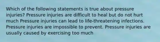 Which of the following statements is true about pressure injuries? Pressure injuries are difficult to heal but do not hurt much Pressure injuries can lead to life-threatening infections. Pressure injuries are impossible to prevent. Pressure injuries are usually caused by exercising too much