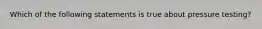 Which of the following statements is true about pressure testing?