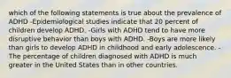 which of the following statements is true about the prevalence of ADHD -Epidemiological studies indicate that 20 percent of children develop ADHD. -Girls with ADHD tend to have more disruptive behavior than boys with ADHD. -Boys are more likely than girls to develop ADHD in childhood and early adolescence. -The percentage of children diagnosed with ADHD is much greater in the United States than in other countries.