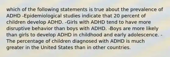 which of the following statements is true about the prevalence of ADHD -Epidemiological studies indicate that 20 percent of children develop ADHD. -Girls with ADHD tend to have more disruptive behavior than boys with ADHD. -Boys are more likely than girls to develop ADHD in childhood and early adolescence. -The percentage of children diagnosed with ADHD is much greater in the United States than in other countries.