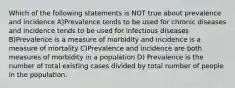 Which of the following statements is NOT true about prevalence and incidence A)Prevalence tends to be used for chronic diseases and incidence tends to be used for infectious diseases B)Prevalence is a measure of morbidity and incidence is a measure of mortality C)Prevalence and incidence are both measures of morbidity in a population D) Prevalence is the number of total existing cases divided by total number of people in the population.