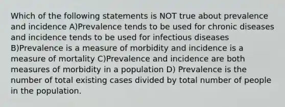 Which of the following statements is NOT true about prevalence and incidence A)Prevalence tends to be used for chronic diseases and incidence tends to be used for infectious diseases B)Prevalence is a measure of morbidity and incidence is a measure of mortality C)Prevalence and incidence are both measures of morbidity in a population D) Prevalence is the number of total existing cases divided by total number of people in the population.