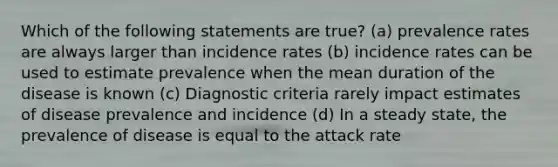 Which of the following statements are true? (a) prevalence rates are always larger than incidence rates (b) incidence rates can be used to estimate prevalence when the mean duration of the disease is known (c) Diagnostic criteria rarely impact estimates of disease prevalence and incidence (d) In a steady state, the prevalence of disease is equal to the attack rate