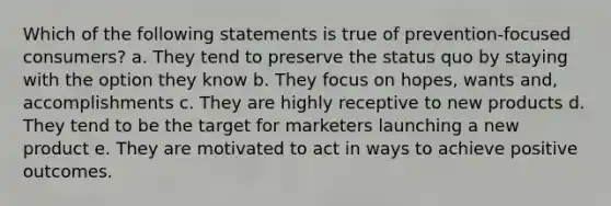 Which of the following statements is true of prevention-focused consumers? a. They tend to preserve the status quo by staying with the option they know b. They focus on hopes, wants and, accomplishments c. They are highly receptive to new products d. They tend to be the target for marketers launching a new product e. They are motivated to act in ways to achieve positive outcomes.