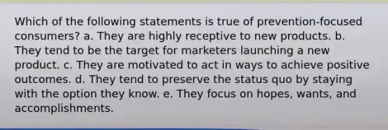 Which of the following statements is true of prevention-focused consumers? a. They are highly receptive to new products. b. They tend to be the target for marketers launching a new product. c. They are motivated to act in ways to achieve positive outcomes. d. They tend to preserve the status quo by staying with the option they know. e. They focus on hopes, wants, and accomplishments.