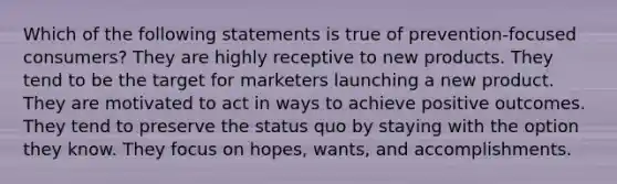 Which of the following statements is true of prevention-focused consumers? They are highly receptive to new products. They tend to be the target for marketers launching a new product. They are motivated to act in ways to achieve positive outcomes. They tend to preserve the status quo by staying with the option they know. They focus on hopes, wants, and accomplishments.