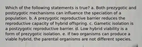 Which of the following statements is true? a. Both prezygotic and postzygotic mechanisms can influence the speciation of a population. b. A prezygotic reproductive barrier reduces the reproductive capacity of hybrid offspring. c. Gametic isolation is a postzygotic reproductive barrier. d. Low hybrid viability is a form of prezygotic isolation. e. If two organisms can produce a viable hybrid, the parental organisms are not different species.