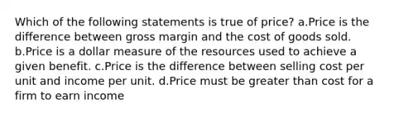 Which of the following statements is true of price? a.Price is the difference between gross margin and the cost of goods sold. b.Price is a dollar measure of the resources used to achieve a given benefit. c.Price is the difference between selling cost per unit and income per unit. d.Price must be greater than cost for a firm to earn income