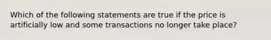 Which of the following statements are true if the price is artificially low and some transactions no longer take place?