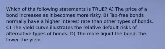 Which of the following statements is TRUE? A) The price of a bond increases as it becomes more risky. B) Tax-free bonds normally have a higher interest rate than other types of bonds. C) The yield curve illustrates the relative default risks of alternative types of bonds. D) The more liquid the bond, the lower the yield.