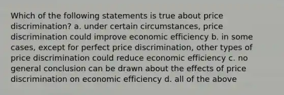 Which of the following statements is true about price discrimination? a. under certain circumstances, price discrimination could improve economic efficiency b. in some cases, except for perfect price discrimination, other types of price discrimination could reduce economic efficiency c. no general conclusion can be drawn about the effects of price discrimination on economic efficiency d. all of the above