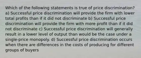 Which of the following statements is true of price discrimination? a) Successful price discrimination will provide the firm with lower total profits than if it did not discriminate b) Successful price discrimination will provide the firm with more profit than if it did not discriminate c) Successful price discrimination will generally result in a lower level of output than would be the case under a single-price monopoly. d) Successful price discrimination occurs when there are differences in the costs of producing for different groups of buyers