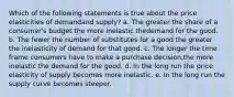 Which of the following statements is true about the price elasticities of demandand supply? a. The greater the share of a consumer's budget the more inelastic thedemand for the good. b. The fewer the number of substitutes for a good the greater the inelasticity of demand for that good. c. The longer the time frame consumers have to make a purchase decision,the more inelastic the demand for the good. d. In the long run the price elasticity of supply becomes more inelastic. e. In the long run the supply curve becomes steeper.