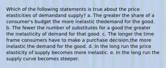 Which of the following statements is true about the price elasticities of demandand supply? a. The greater the share of a consumer's budget the more inelastic thedemand for the good. b. The fewer the number of substitutes for a good the greater the inelasticity of demand for that good. c. The longer the time frame consumers have to make a purchase decision,the more inelastic the demand for the good. d. In the long run the price elasticity of supply becomes more inelastic. e. In the long run the supply curve becomes steeper.