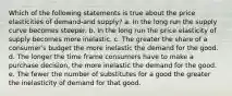 Which of the following statements is true about the price elasticities of demand-and supply? a. In the long run the supply curve becomes steeper. b. In the long run the price elasticity of supply becomes more inelastic. c. The greater the share of a consumer's budget the more inelastic the demand for the good. d. The longer the time frame consumers have to make a purchase decision, the more inelastic the demand for the good. e. The fewer the number of substitutes for a good the greater the inelasticity of demand for that good.