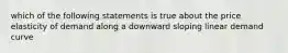 which of the following statements is true about the price elasticity of demand along a downward sloping linear demand curve