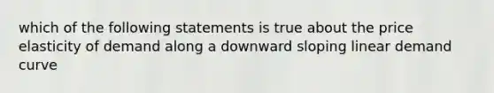 which of the following statements is true about the price elasticity of demand along a downward sloping linear demand curve