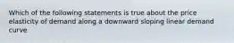 Which of the following statements is true about the price elasticity of demand along a downward sloping linear demand curve