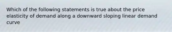 Which of the following statements is true about the price elasticity of demand along a downward sloping linear demand curve