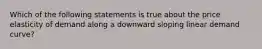 Which of the following statements is true about the price elasticity of demand along a downward sloping linear demand curve?