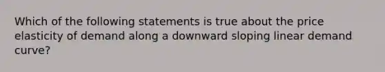 Which of the following statements is true about the price elasticity of demand along a downward sloping linear demand curve?