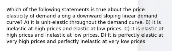 Which of the following statements is true about the price elasticity of demand along a downward sloping linear demand curve? A) It is unit-elastic throughout the demand curve. B) It is inelastic at high prices and elastic at low prices. C) It is elastic at high prices and inelastic at low prices. D) It is perfectly elastic at very high prices and perfectly inelastic at very low prices