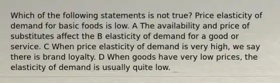 Which of the following statements is not true? Price elasticity of demand for basic foods is low. A The availability and price of substitutes affect the B elasticity of demand for a good or service. C When price elasticity of demand is very high, we say there is brand loyalty. D When goods have very low prices, the elasticity of demand is usually quite low.